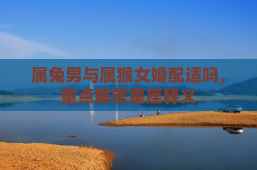 属兔男与属猴女婚配适吗，重点解答星座释义
