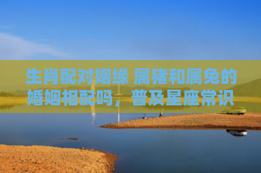 生肖配对姻缘 属猪和属兔的婚姻相配吗，普及星座常识