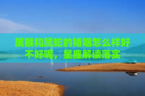 属猴和属蛇的婚姻怎么样好不好呢，星座解读落实