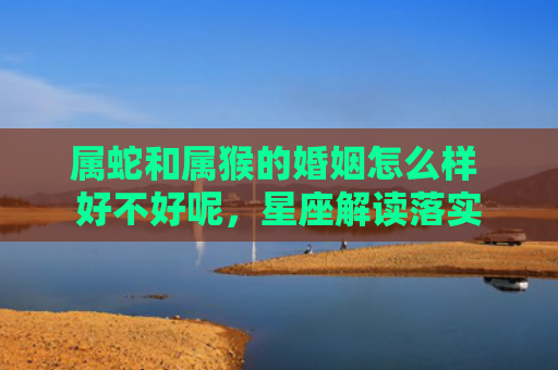 属蛇和属猴的婚姻怎么样 好不好呢，星座解读落实