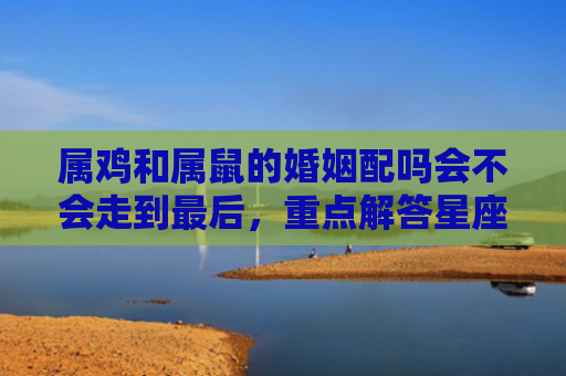 属鸡和属鼠的婚姻配吗会不会走到最后，重点解答星座释义