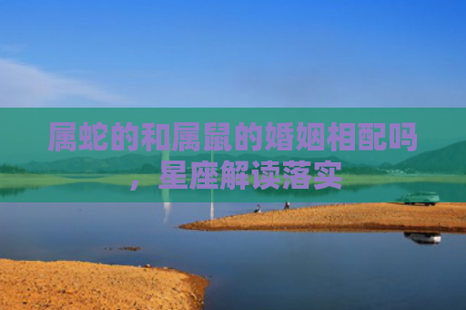 属蛇的和属鼠的婚姻相配吗，星座解读落实