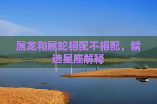 属龙和属蛇相配不相配，精选星座解释