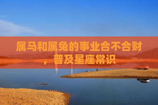 属马和属兔的事业合不合财，普及星座常识