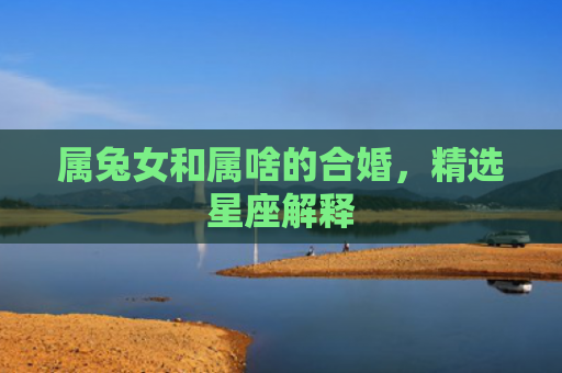 属兔女和属啥的合婚，精选星座解释