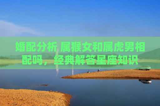 婚配分析 属猴女和属虎男相配吗，经典解答星座知识
