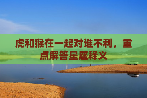 虎和猴在一起对谁不利，重点解答星座释义