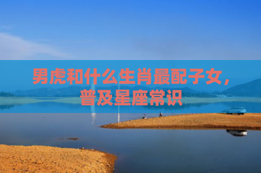 男虎和什么生肖最配子女，普及星座常识