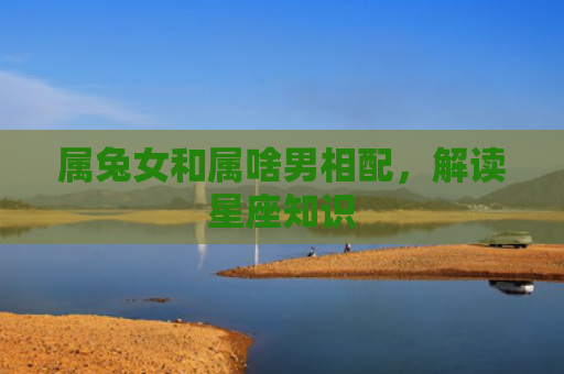 属兔女和属啥男相配，解读星座知识