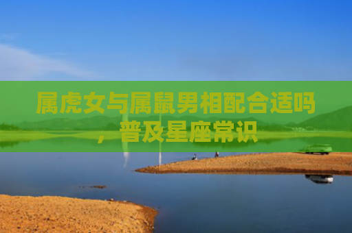 属虎女与属鼠男相配合适吗，普及星座常识