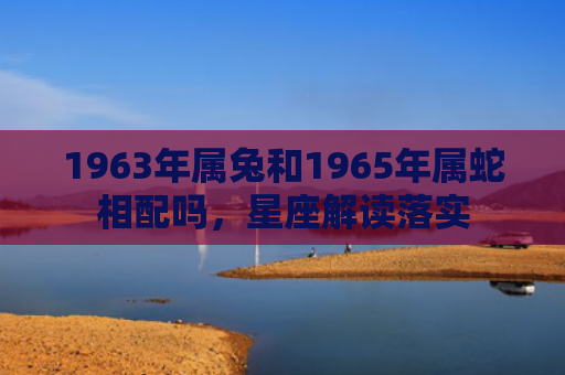 1963年属兔和1965年属蛇相配吗，星座解读落实