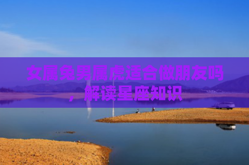 女属兔男属虎适合做朋友吗，解读星座知识