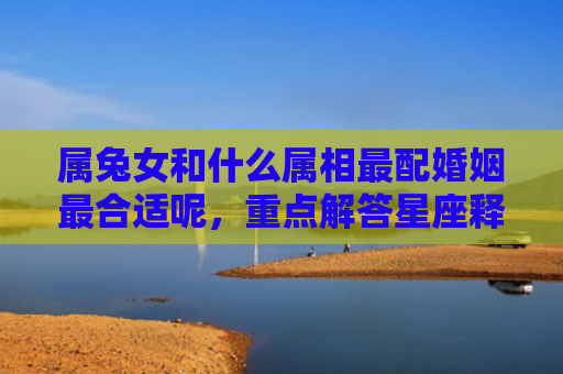 属兔女和什么属相最配婚姻最合适呢，重点解答星座释义