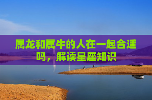 属龙和属牛的人在一起合适吗，解读星座知识