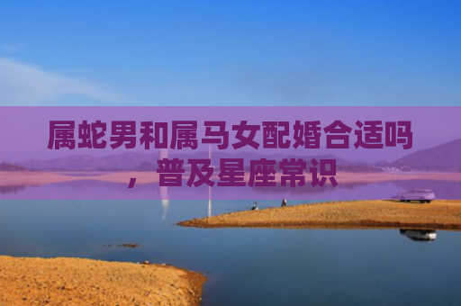 属蛇男和属马女配婚合适吗，普及星座常识