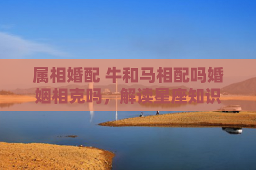 属相婚配 牛和马相配吗婚姻相克吗，解读星座知识