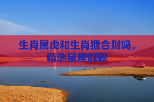 生肖属虎和生肖猴合财吗，精选星座解释