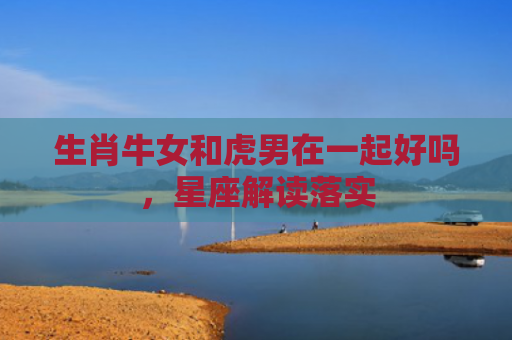 生肖牛女和虎男在一起好吗，星座解读落实