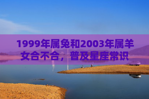 1999年属兔和2003年属羊女合不合，普及星座常识