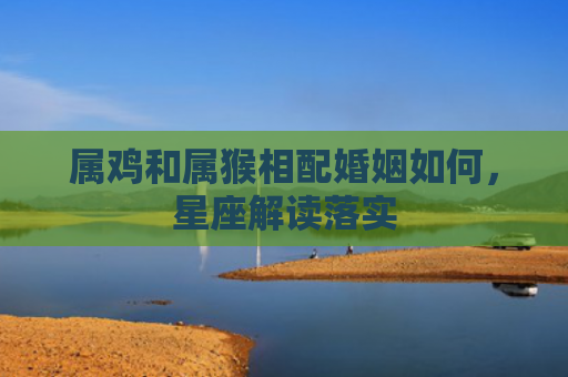 属鸡和属猴相配婚姻如何，星座解读落实
