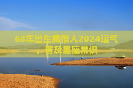 68年出生属猴人2024运气，普及星座常识