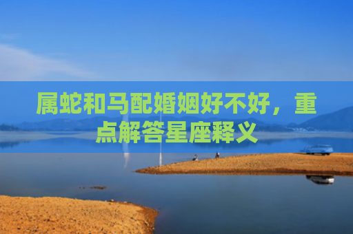 属蛇和马配婚姻好不好，重点解答星座释义