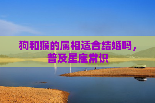 狗和猴的属相适合结婚吗，普及星座常识