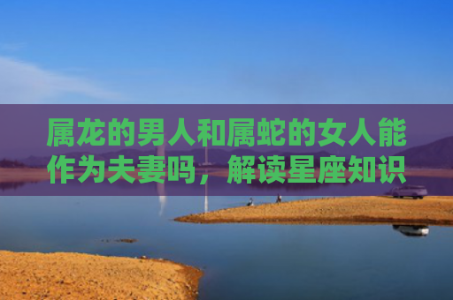 属龙的男人和属蛇的女人能作为夫妻吗，解读星座知识