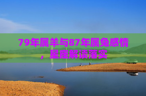 79年属羊与87年属兔感情，星座解读落实