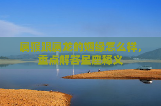 属猴跟属龙的姻缘怎么样，重点解答星座释义