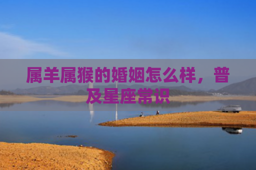 属羊属猴的婚姻怎么样，普及星座常识