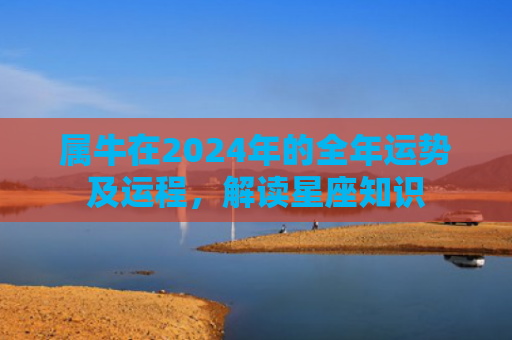 属牛在2024年的全年运势及运程，解读星座知识