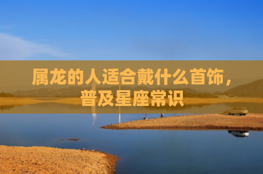 属龙的人适合戴什么首饰，普及星座常识