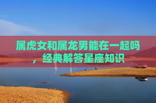 属虎女和属龙男能在一起吗，经典解答星座知识
