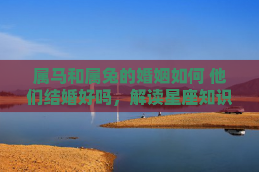 属马和属兔的婚姻如何 他们结婚好吗，解读星座知识