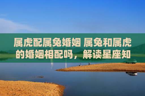 属虎配属兔婚姻 属兔和属虎的婚姻相配吗，解读星座知识