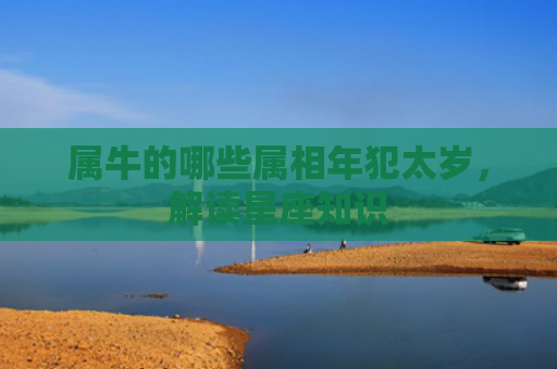 属牛的哪些属相年犯太岁，解读星座知识