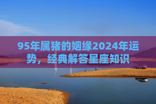 95年属猪的姻缘2024年运势，经典解答星座知识