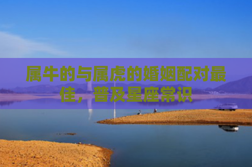 属牛的与属虎的婚姻配对最佳，普及星座常识