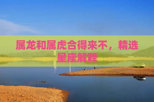 属龙和属虎合得来不，精选星座解释