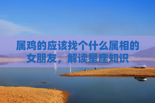 属鸡的应该找个什么属相的女朋友，解读星座知识