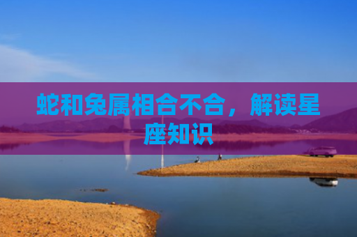 蛇和兔属相合不合，解读星座知识