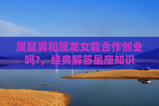 属鼠男和属龙女能合作创业吗?，经典解答星座知识