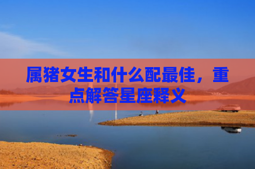 属猪女生和什么配最佳，重点解答星座释义