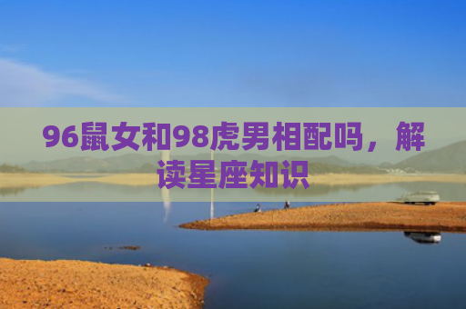 96鼠女和98虎男相配吗，解读星座知识