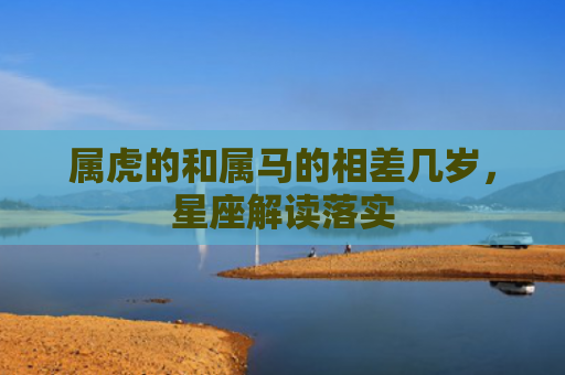 属虎的和属马的相差几岁，星座解读落实