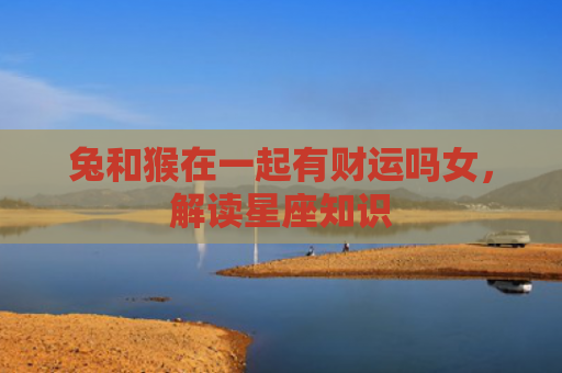 兔和猴在一起有财运吗女，解读星座知识