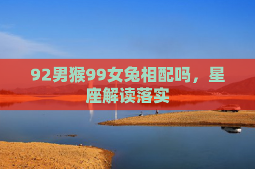 92男猴99女兔相配吗，星座解读落实