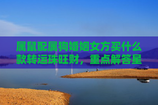 属鼠配属狗婚姻女方买什么款转运珠旺财，重点解答星座释义
