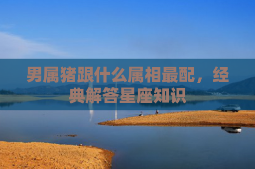 男属猪跟什么属相最配，经典解答星座知识